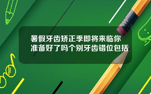 暑假牙齿矫正季即将来临你准备好了吗个别牙齿错位包括