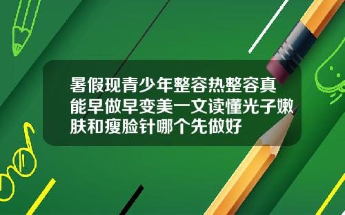 暑假现青少年整容热整容真能早做早变美一文读懂光子嫩肤和瘦脸针哪个先做好