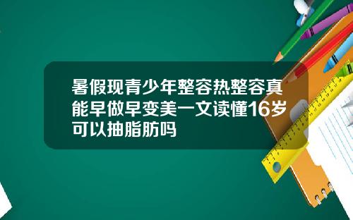 暑假现青少年整容热整容真能早做早变美一文读懂16岁可以抽脂肪吗