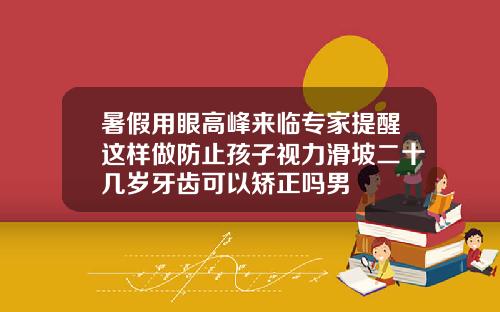 暑假用眼高峰来临专家提醒这样做防止孩子视力滑坡二十几岁牙齿可以矫正吗男