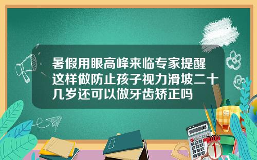 暑假用眼高峰来临专家提醒这样做防止孩子视力滑坡二十几岁还可以做牙齿矫正吗