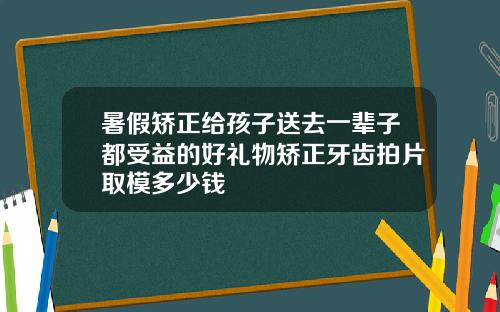 暑假矫正给孩子送去一辈子都受益的好礼物矫正牙齿拍片取模多少钱