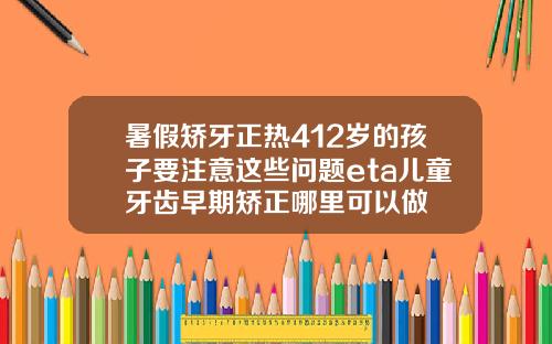 暑假矫牙正热412岁的孩子要注意这些问题eta儿童牙齿早期矫正哪里可以做