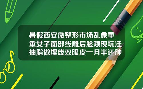 暑假西安微整形市场乱象重重女子面部线雕后脸颊现坑洼抽脂做埋线双眼皮一月半还肿