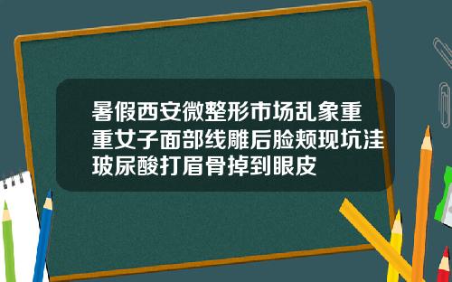 暑假西安微整形市场乱象重重女子面部线雕后脸颊现坑洼玻尿酸打眉骨掉到眼皮