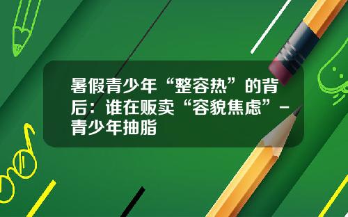 暑假青少年“整容热”的背后：谁在贩卖“容貌焦虑”-青少年抽脂