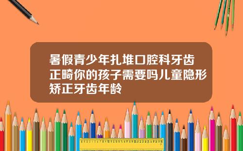暑假青少年扎堆口腔科牙齿正畸你的孩子需要吗儿童隐形矫正牙齿年龄