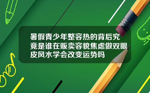 暑假青少年整容热的背后究竟是谁在贩卖容貌焦虑做双眼皮风水学会改变运势吗