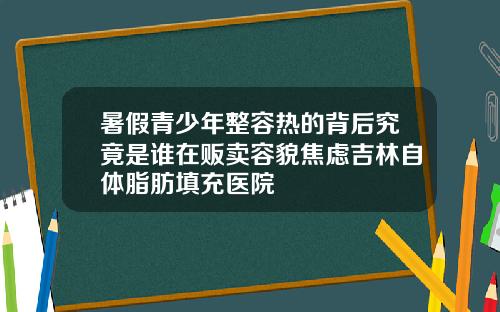 暑假青少年整容热的背后究竟是谁在贩卖容貌焦虑吉林自体脂肪填充医院