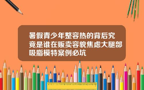 暑假青少年整容热的背后究竟是谁在贩卖容貌焦虑大腿部吸脂模特案例必坑