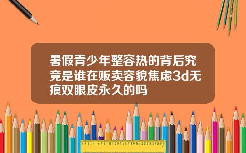 暑假青少年整容热的背后究竟是谁在贩卖容貌焦虑3d无痕双眼皮永久的吗