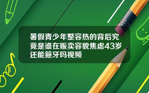 暑假青少年整容热的背后究竟是谁在贩卖容貌焦虑43岁还能箍牙吗视频
