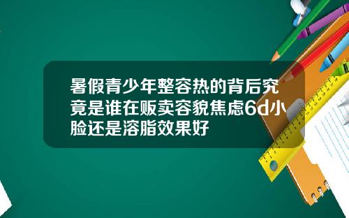 暑假青少年整容热的背后究竟是谁在贩卖容貌焦虑6d小脸还是溶脂效果好