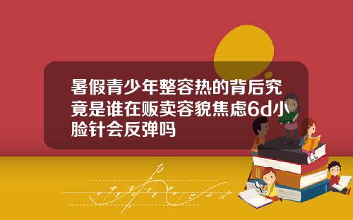 暑假青少年整容热的背后究竟是谁在贩卖容貌焦虑6d小脸针会反弹吗