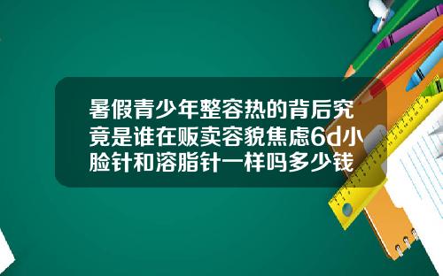 暑假青少年整容热的背后究竟是谁在贩卖容貌焦虑6d小脸针和溶脂针一样吗多少钱