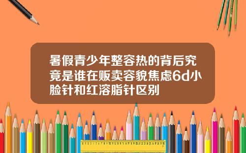 暑假青少年整容热的背后究竟是谁在贩卖容貌焦虑6d小脸针和红溶脂针区别