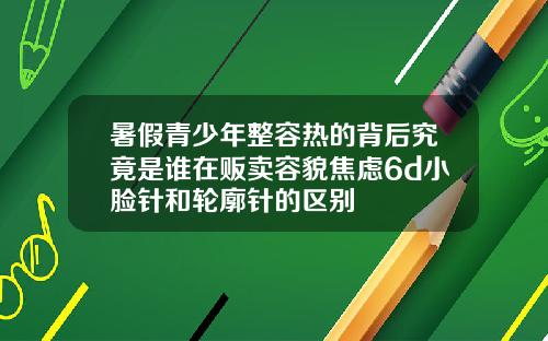 暑假青少年整容热的背后究竟是谁在贩卖容貌焦虑6d小脸针和轮廓针的区别
