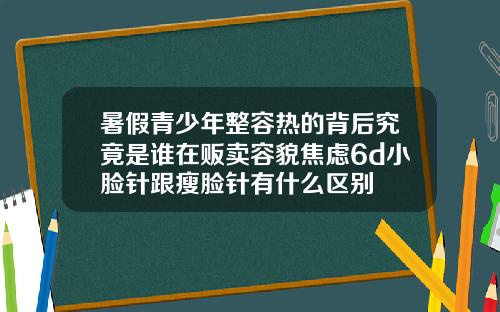暑假青少年整容热的背后究竟是谁在贩卖容貌焦虑6d小脸针跟瘦脸针有什么区别