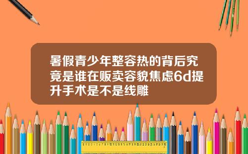 暑假青少年整容热的背后究竟是谁在贩卖容貌焦虑6d提升手术是不是线雕