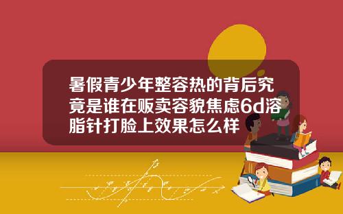 暑假青少年整容热的背后究竟是谁在贩卖容貌焦虑6d溶脂针打脸上效果怎么样