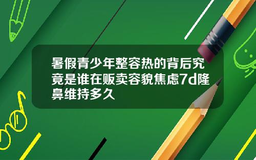 暑假青少年整容热的背后究竟是谁在贩卖容貌焦虑7d隆鼻维持多久