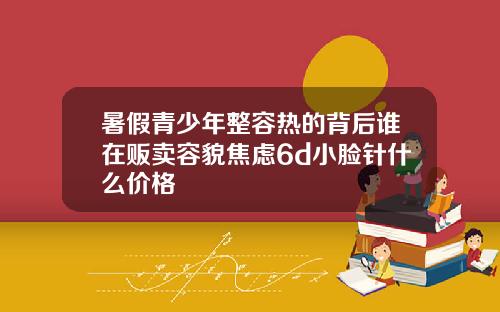 暑假青少年整容热的背后谁在贩卖容貌焦虑6d小脸针什么价格