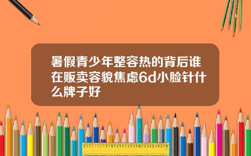 暑假青少年整容热的背后谁在贩卖容貌焦虑6d小脸针什么牌子好