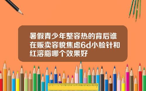 暑假青少年整容热的背后谁在贩卖容貌焦虑6d小脸针和红溶脂哪个效果好
