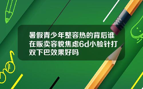 暑假青少年整容热的背后谁在贩卖容貌焦虑6d小脸针打双下巴效果好吗