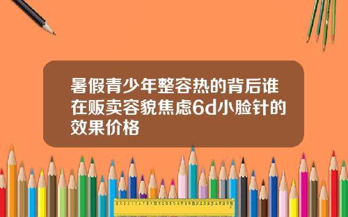 暑假青少年整容热的背后谁在贩卖容貌焦虑6d小脸针的效果价格