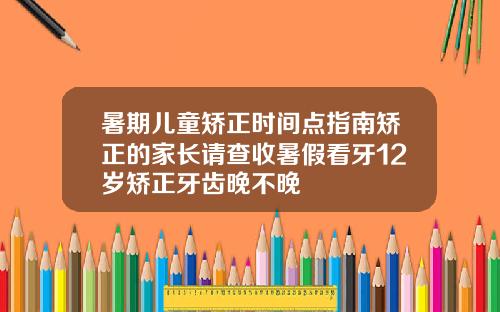 暑期儿童矫正时间点指南矫正的家长请查收暑假看牙12岁矫正牙齿晚不晚