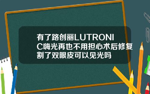 有了路创丽LUTRONIC嗨光再也不用担心术后修复割了双眼皮可以见光吗