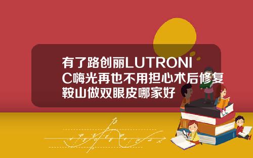 有了路创丽LUTRONIC嗨光再也不用担心术后修复鞍山做双眼皮哪家好