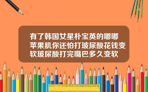 有了韩国女星朴宝英的嘟嘟苹果肌你还怕打玻尿酸花钱变软玻尿酸打完嘴巴多久变软