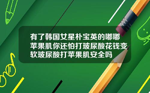 有了韩国女星朴宝英的嘟嘟苹果肌你还怕打玻尿酸花钱变软玻尿酸打苹果肌安全吗