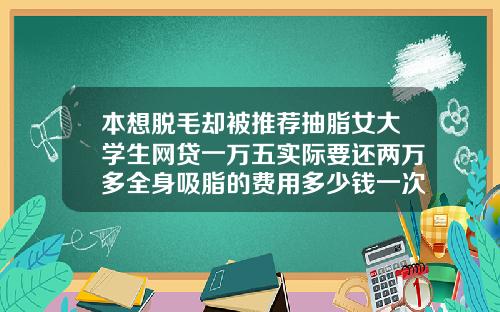 本想脱毛却被推荐抽脂女大学生网贷一万五实际要还两万多全身吸脂的费用多少钱一次