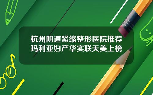 杭州阴道紧缩整形医院推荐玛利亚妇产华实联天美上榜