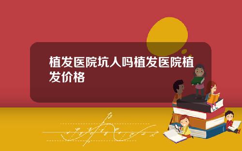 植发医院坑人吗植发医院植发价格