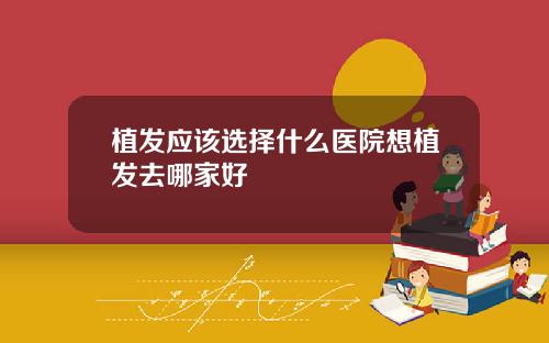 植发应该选择什么医院想植发去哪家好