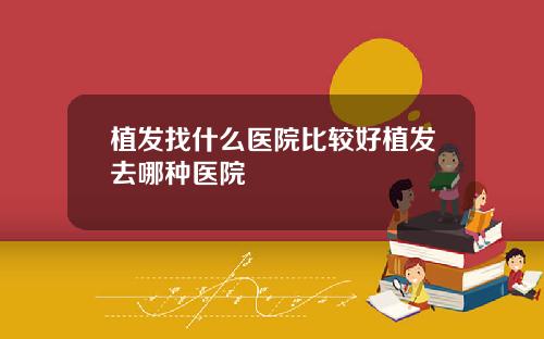 植发找什么医院比较好植发去哪种医院