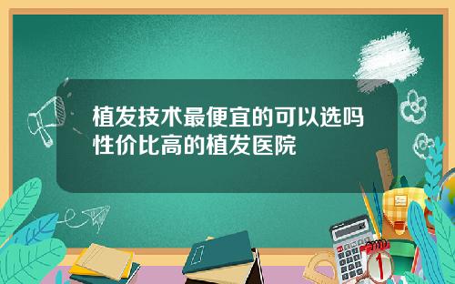植发技术最便宜的可以选吗性价比高的植发医院