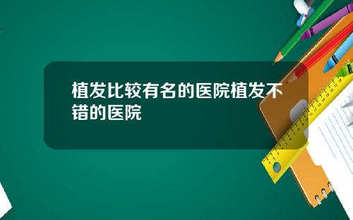 植发比较有名的医院植发不错的医院