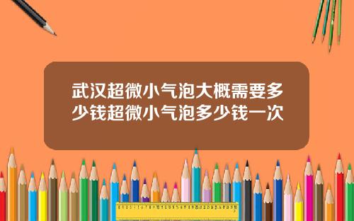 武汉超微小气泡大概需要多少钱超微小气泡多少钱一次