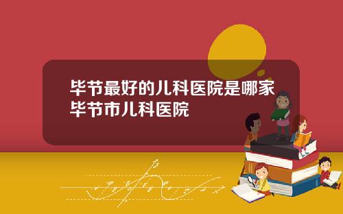 毕节最好的儿科医院是哪家毕节市儿科医院