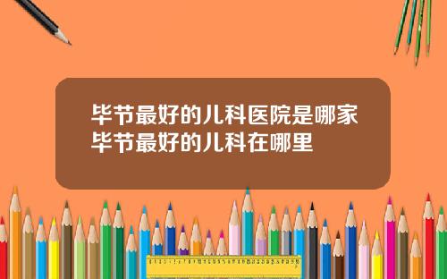 毕节最好的儿科医院是哪家毕节最好的儿科在哪里