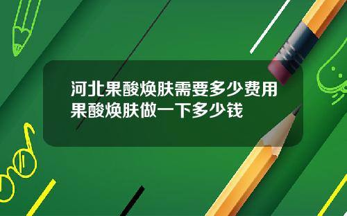 河北果酸焕肤需要多少费用果酸焕肤做一下多少钱
