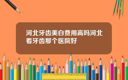 河北牙齿美白费用高吗河北看牙齿那个医院好