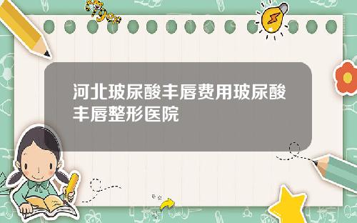 河北玻尿酸丰唇费用玻尿酸丰唇整形医院