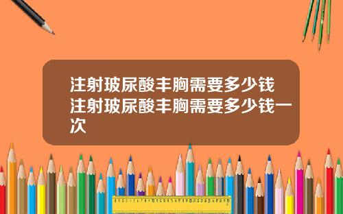 注射玻尿酸丰胸需要多少钱注射玻尿酸丰胸需要多少钱一次