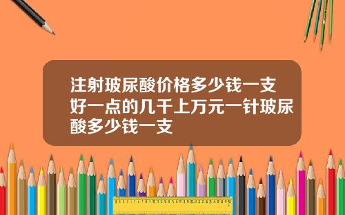 注射玻尿酸价格多少钱一支好一点的几千上万元一针玻尿酸多少钱一支